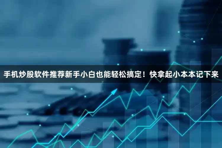 手机炒股软件推荐新手小白也能轻松搞定！快拿起小本本记下来