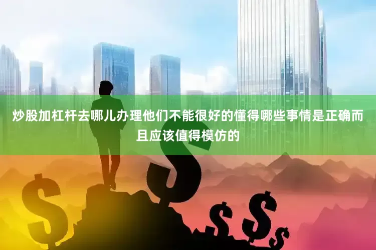 炒股加杠杆去哪儿办理他们不能很好的懂得哪些事情是正确而且应该值得模仿的