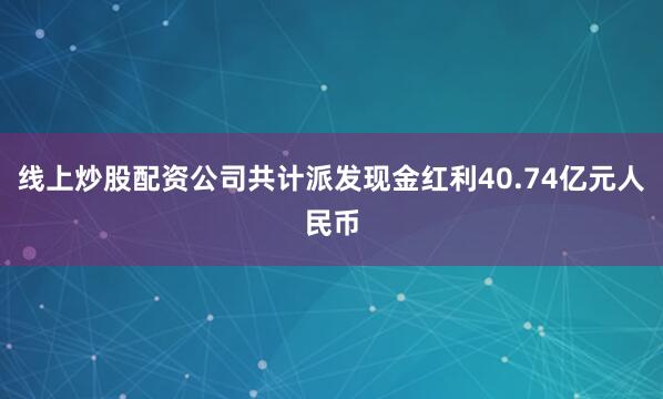 线上炒股配资公司共计派发现金红利40.74亿元人民币