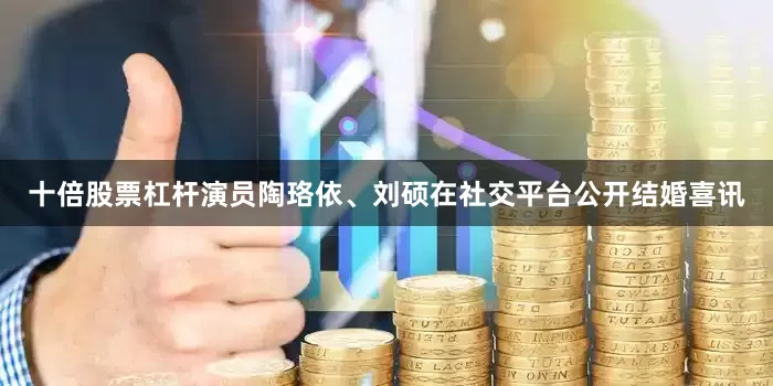 十倍股票杠杆演员陶珞依、刘硕在社交平台公开结婚喜讯