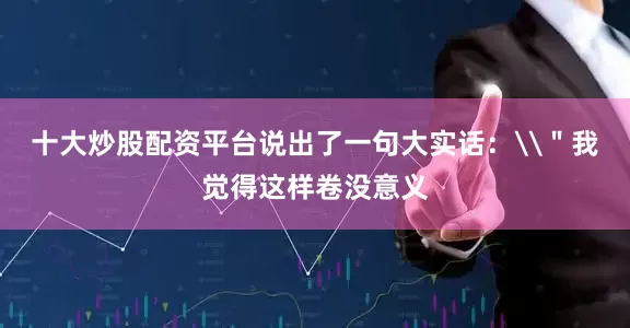 十大炒股配资平台说出了一句大实话：\＂我觉得这样卷没意义