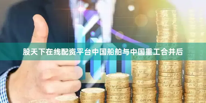 股天下在线配资平台中国船舶与中国重工合并后