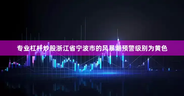 专业杠杆炒股浙江省宁波市的风暴潮预警级别为黄色