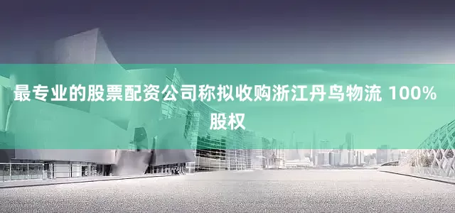 最专业的股票配资公司称拟收购浙江丹鸟物流 100% 股权