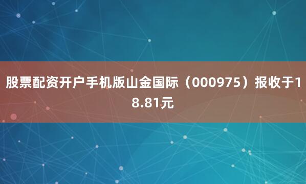 股票配资开户手机版山金国际（000975）报收于18.81元