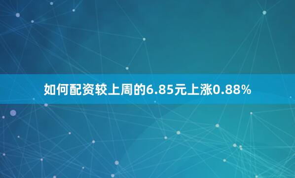 如何配资较上周的6.85元上涨0.88%