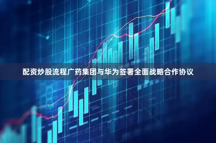 配资炒股流程广药集团与华为签署全面战略合作协议
