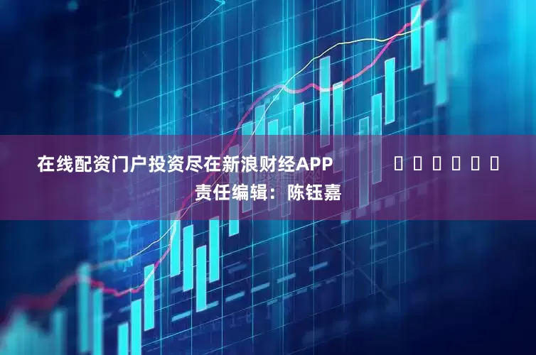 在线配资门户投资尽在新浪财经APP            						责任编辑：陈钰嘉
