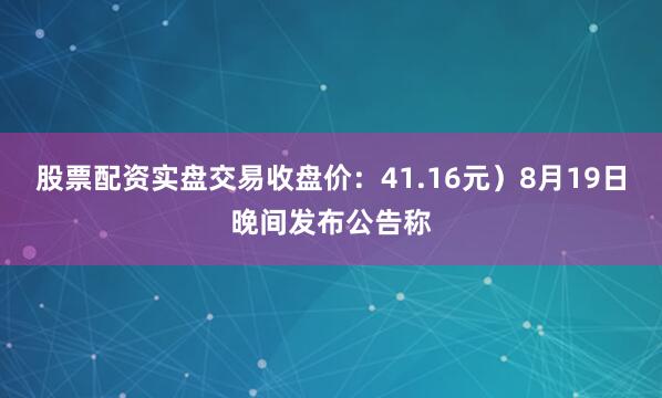 股票配资实盘交易收盘价：41.16元）8月19日晚间发布公告称