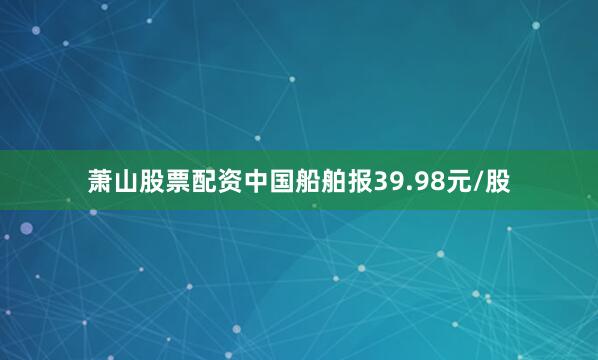 萧山股票配资中国船舶报39.98元/股